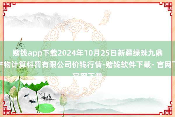 赌钱app下载2024年10月25日新疆绿珠九鼎农产物计算科罚有限公司价钱行情-赌钱软件下载- 官网