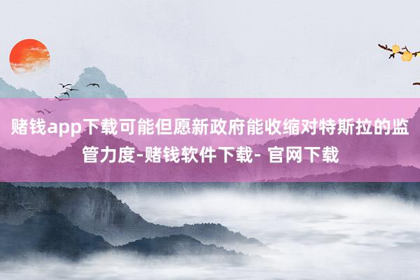 赌钱app下载可能但愿新政府能收缩对特斯拉的监管力度-赌钱软件下载- 官网下载