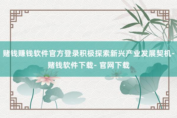 赌钱赚钱软件官方登录积极探索新兴产业发展契机-赌钱软件下载- 官网下载