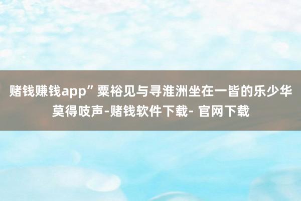 赌钱赚钱app”粟裕见与寻淮洲坐在一皆的乐少华莫得吱声-赌钱软件下载- 官网下载