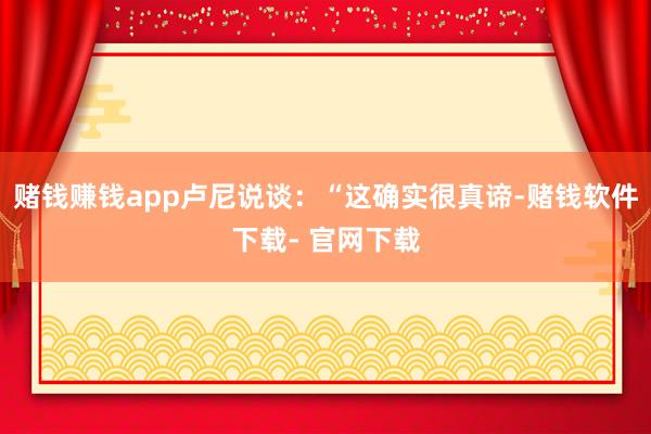 赌钱赚钱app卢尼说谈：“这确实很真谛-赌钱软件下载- 官网下载