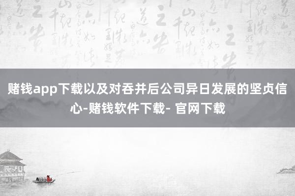 赌钱app下载以及对吞并后公司异日发展的坚贞信心-赌钱软件下载- 官网下载