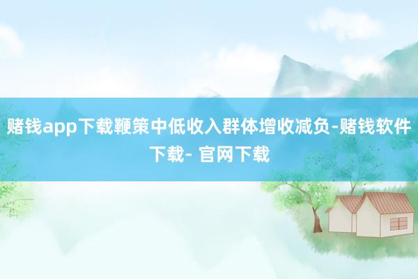 赌钱app下载鞭策中低收入群体增收减负-赌钱软件下载- 官网下载