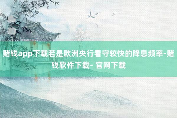 赌钱app下载若是欧洲央行看守较快的降息频率-赌钱软件下载- 官网下载