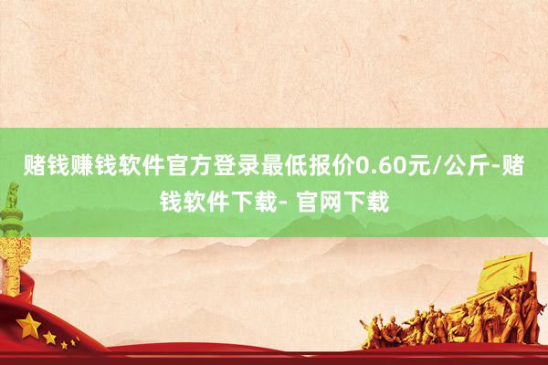 赌钱赚钱软件官方登录最低报价0.60元/公斤-赌钱软件下载- 官网下载