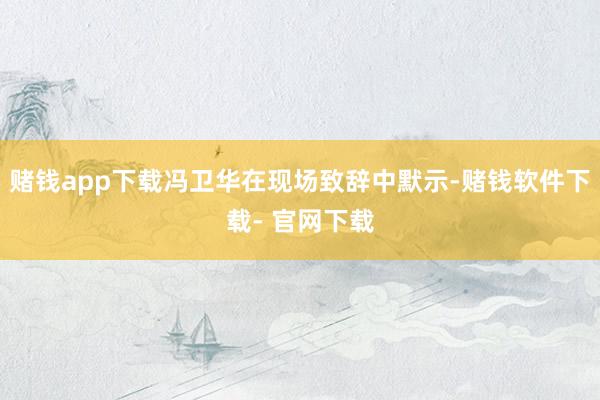赌钱app下载冯卫华在现场致辞中默示-赌钱软件下载- 官网下载
