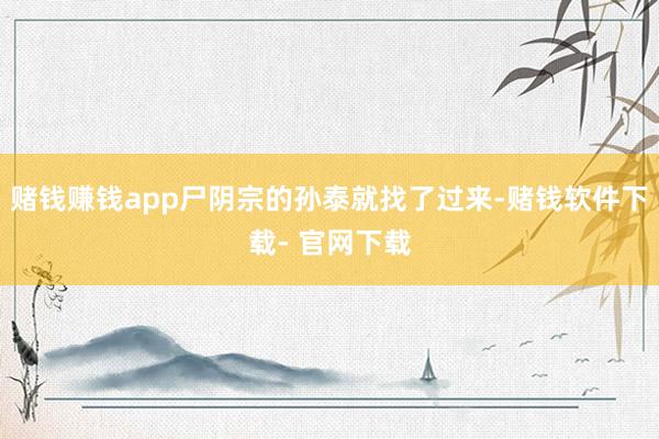 赌钱赚钱app尸阴宗的孙泰就找了过来-赌钱软件下载- 官网下载