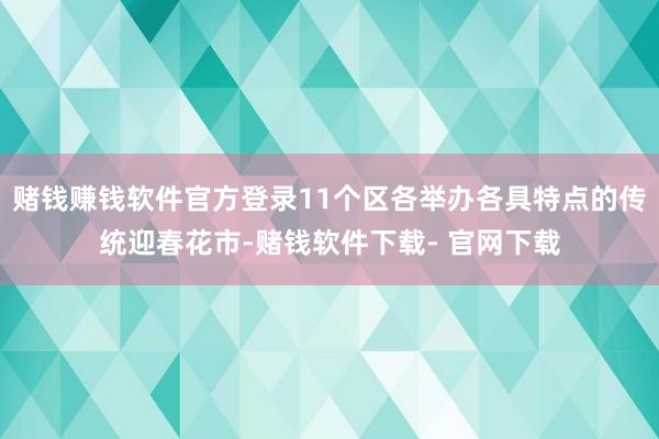 赌钱赚钱软件官方登录11个区各举办各具特点的传统迎春花市-赌钱软件下载- 官网下载