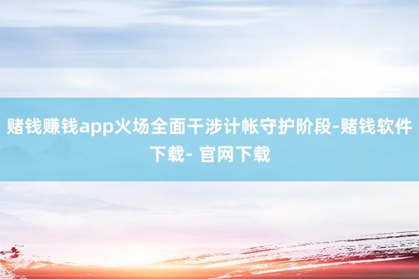 赌钱赚钱app火场全面干涉计帐守护阶段-赌钱软件下载- 官网下载