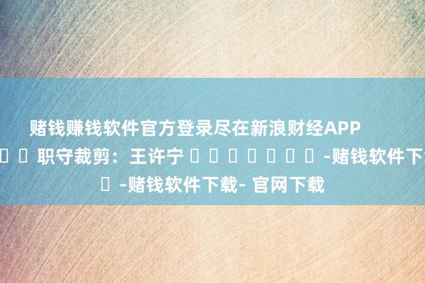 赌钱赚钱软件官方登录尽在新浪财经APP            						职守裁剪：王许宁 				