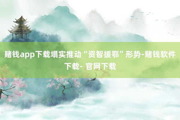 赌钱app下载塌实推动“资智援鄂”形势-赌钱软件下载- 官网下载