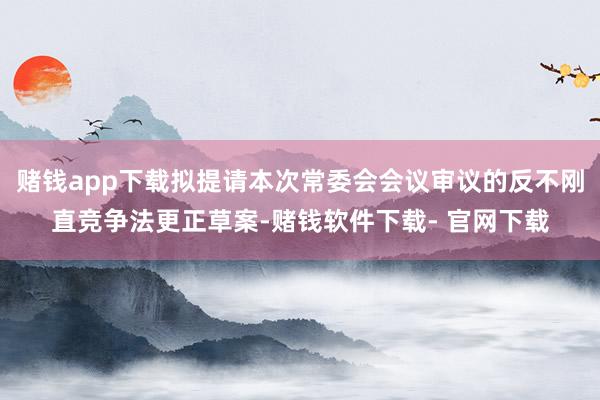 赌钱app下载拟提请本次常委会会议审议的反不刚直竞争法更正草案-赌钱软件下载- 官网下载