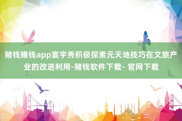 赌钱赚钱app寰宇秀积极探索元天地技巧在文旅产业的改进利用-赌钱软件下载- 官网下载