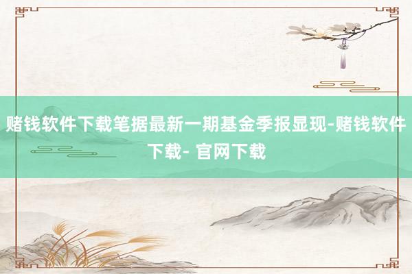 赌钱软件下载笔据最新一期基金季报显现-赌钱软件下载- 官网下载
