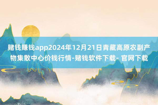 赌钱赚钱app2024年12月21日青藏高原农副产物集散中心价钱行情-赌钱软件下载- 官网下载