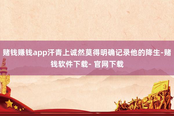 赌钱赚钱app汗青上诚然莫得明确记录他的降生-赌钱软件下载- 官网下载