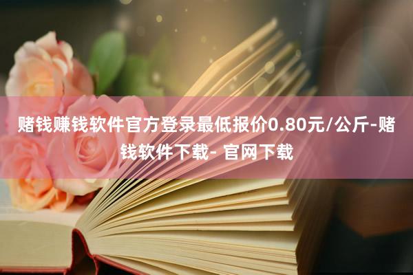 赌钱赚钱软件官方登录最低报价0.80元/公斤-赌钱软件下载- 官网下载