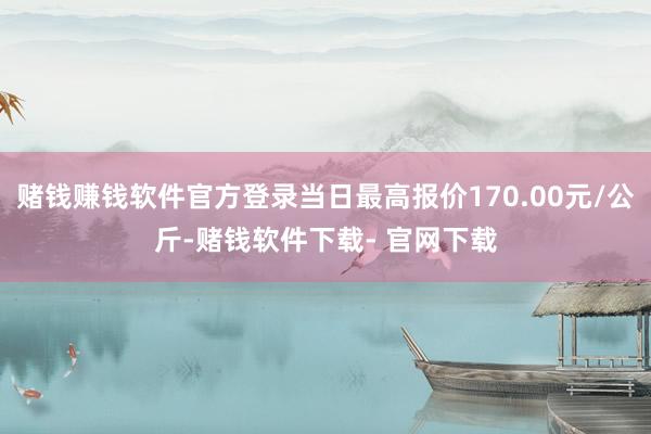 赌钱赚钱软件官方登录当日最高报价170.00元/公斤-赌钱软件下载- 官网下载