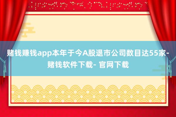 赌钱赚钱app本年于今A股退市公司数目达55家-赌钱软件下载- 官网下载