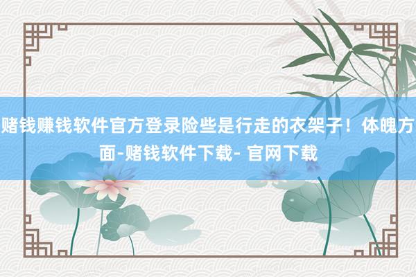 赌钱赚钱软件官方登录险些是行走的衣架子！体魄方面-赌钱软件下载- 官网下载