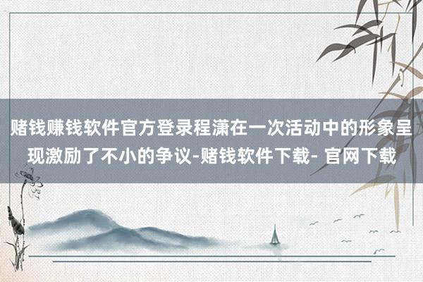 赌钱赚钱软件官方登录程潇在一次活动中的形象呈现激励了不小的争议-赌钱软件下载- 官网下载