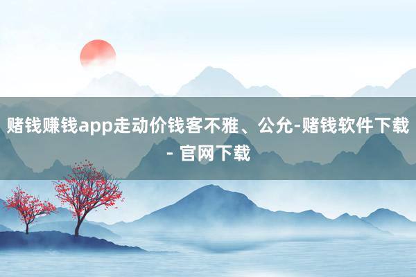 赌钱赚钱app走动价钱客不雅、公允-赌钱软件下载- 官网下载