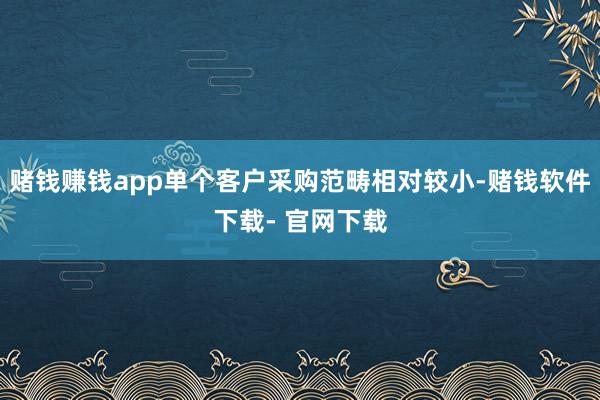 赌钱赚钱app单个客户采购范畴相对较小-赌钱软件下载- 官网下载