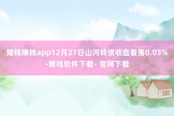 赌钱赚钱app12月27日山河转债收盘着落0.03%-赌钱软件下载- 官网下载