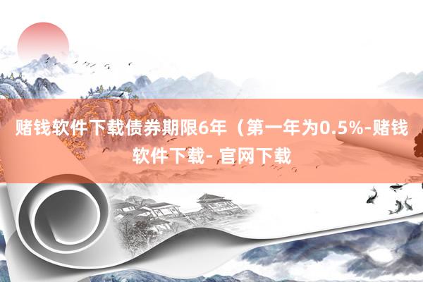 赌钱软件下载债券期限6年（第一年为0.5%-赌钱软件下载- 官网下载