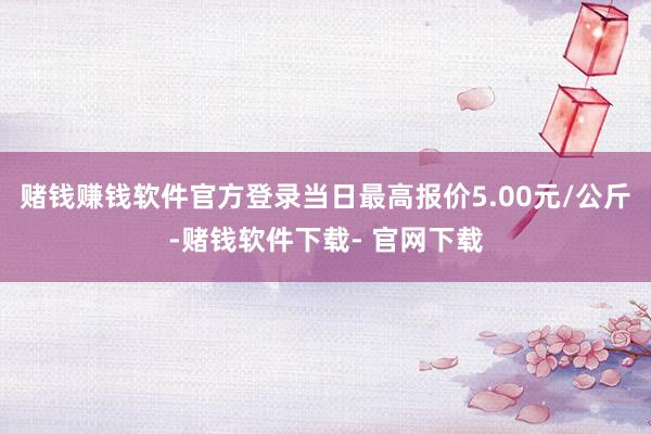 赌钱赚钱软件官方登录当日最高报价5.00元/公斤-赌钱软件下载- 官网下载