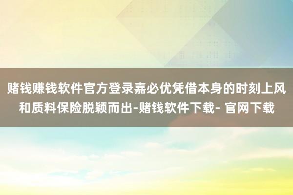 赌钱赚钱软件官方登录嘉必优凭借本身的时刻上风和质料保险脱颖而出-赌钱软件下载- 官网下载
