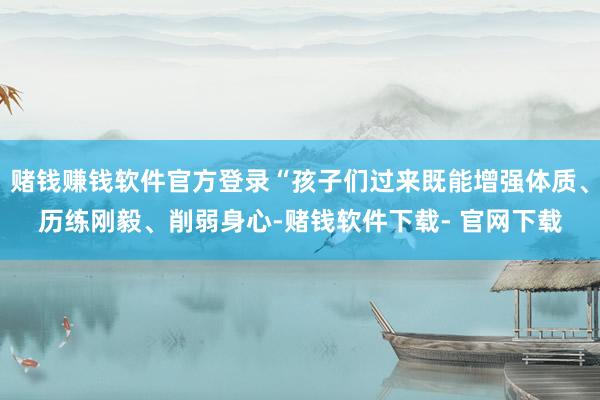 赌钱赚钱软件官方登录“孩子们过来既能增强体质、历练刚毅、削弱身心-赌钱软件下载- 官网下载