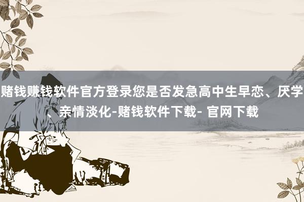 赌钱赚钱软件官方登录您是否发急高中生早恋、厌学、亲情淡化-赌钱软件下载- 官网下载