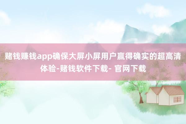 赌钱赚钱app确保大屏小屏用户赢得确实的超高清体验-赌钱软件下载- 官网下载