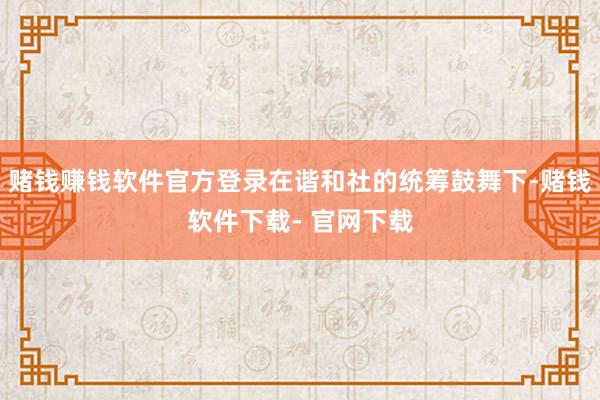 赌钱赚钱软件官方登录在谐和社的统筹鼓舞下-赌钱软件下载- 官网下载