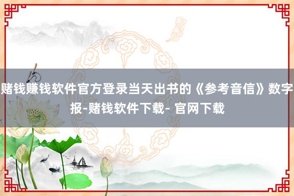 赌钱赚钱软件官方登录当天出书的《参考音信》数字报-赌钱软件下载- 官网下载