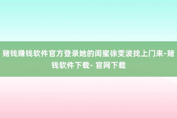 赌钱赚钱软件官方登录她的闺蜜徐雯波找上门来-赌钱软件下载- 官网下载