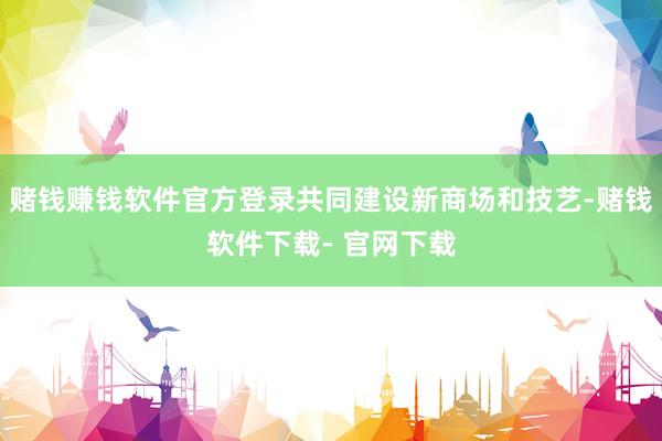 赌钱赚钱软件官方登录共同建设新商场和技艺-赌钱软件下载- 官网下载