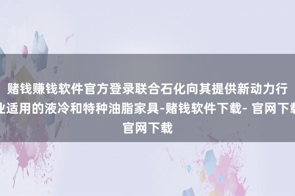 赌钱赚钱软件官方登录联合石化向其提供新动力行业适用的液冷和特种油脂家具-赌钱软件下载- 官网下载