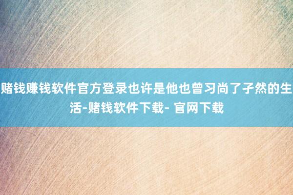 赌钱赚钱软件官方登录也许是他也曾习尚了孑然的生活-赌钱软件下载- 官网下载