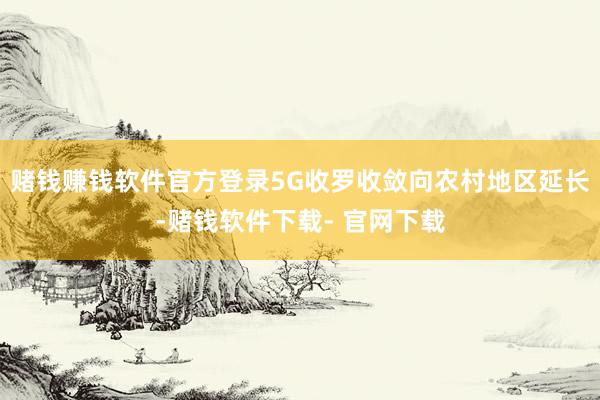 赌钱赚钱软件官方登录5G收罗收敛向农村地区延长-赌钱软件下载- 官网下载