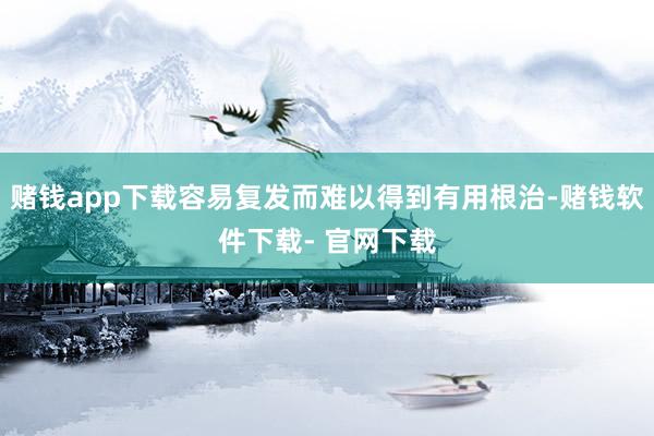 赌钱app下载容易复发而难以得到有用根治-赌钱软件下载- 官网下载