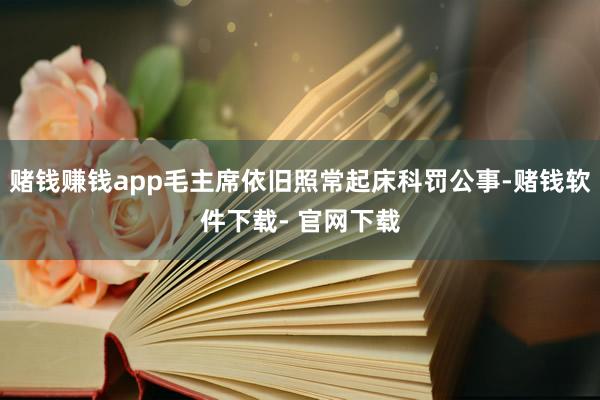 赌钱赚钱app毛主席依旧照常起床科罚公事-赌钱软件下载- 官网下载