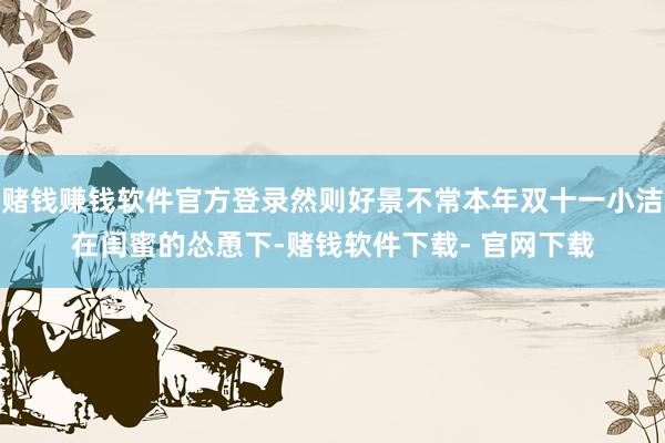 赌钱赚钱软件官方登录然则好景不常本年双十一小洁在闺蜜的怂恿下-赌钱软件下载- 官网下载