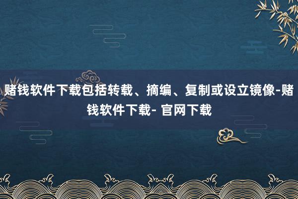 赌钱软件下载包括转载、摘编、复制或设立镜像-赌钱软件下载- 官网下载