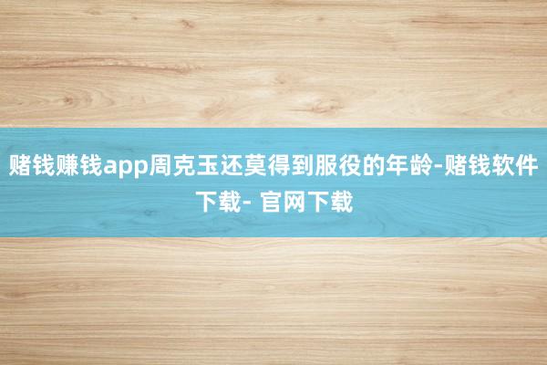 赌钱赚钱app周克玉还莫得到服役的年龄-赌钱软件下载- 官网下载