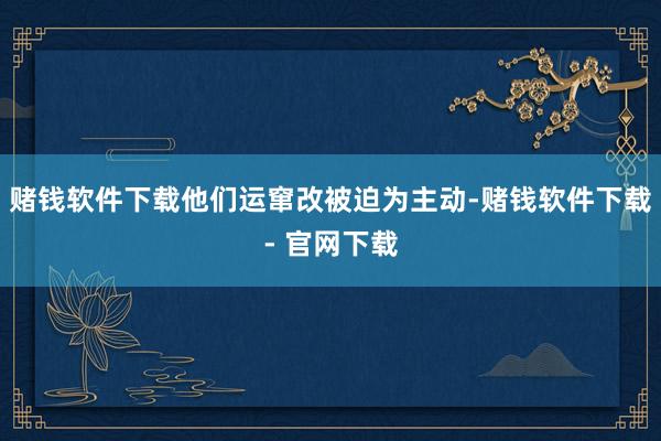 赌钱软件下载他们运窜改被迫为主动-赌钱软件下载- 官网下载