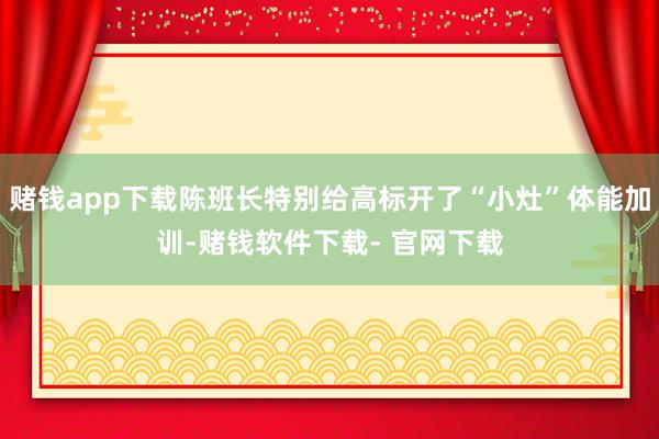 赌钱app下载陈班长特别给高标开了“小灶”体能加训-赌钱软件下载- 官网下载