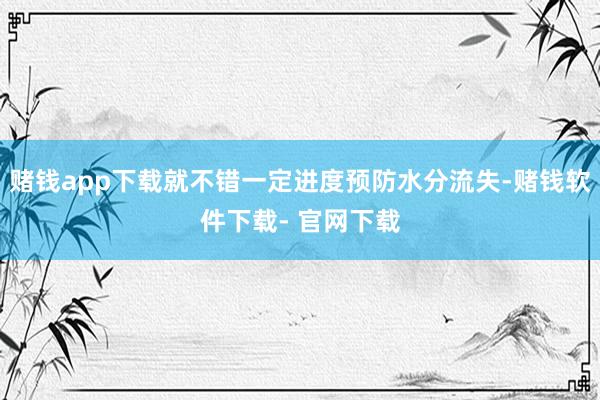 赌钱app下载就不错一定进度预防水分流失-赌钱软件下载- 官网下载