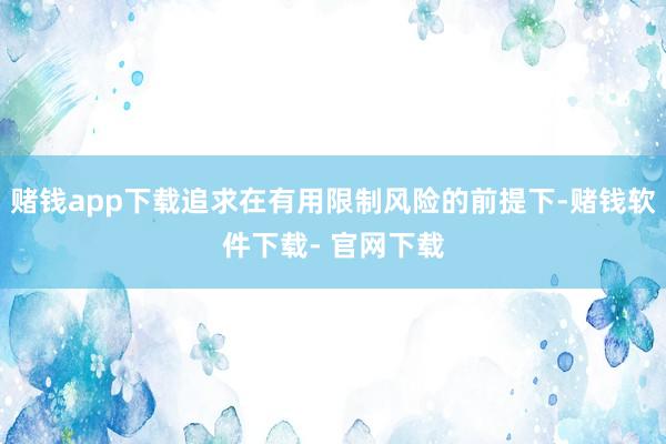 赌钱app下载追求在有用限制风险的前提下-赌钱软件下载- 官网下载